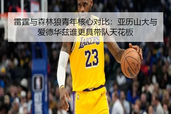雷霆与森林狼青年核心对比：亚历山大与爱德华兹谁更具带队天花板