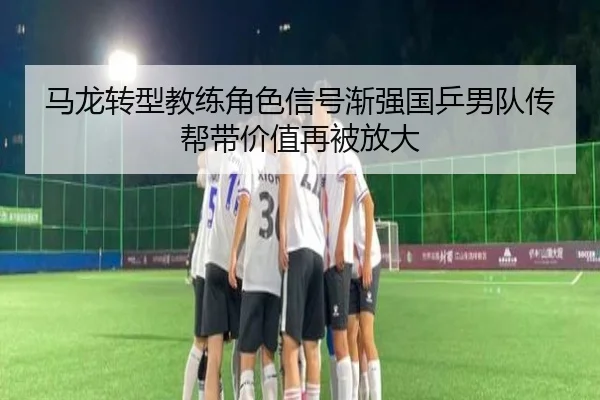 马龙转型教练角色信号渐强国乒男队传帮带价值再被放大（kaiyun sports）